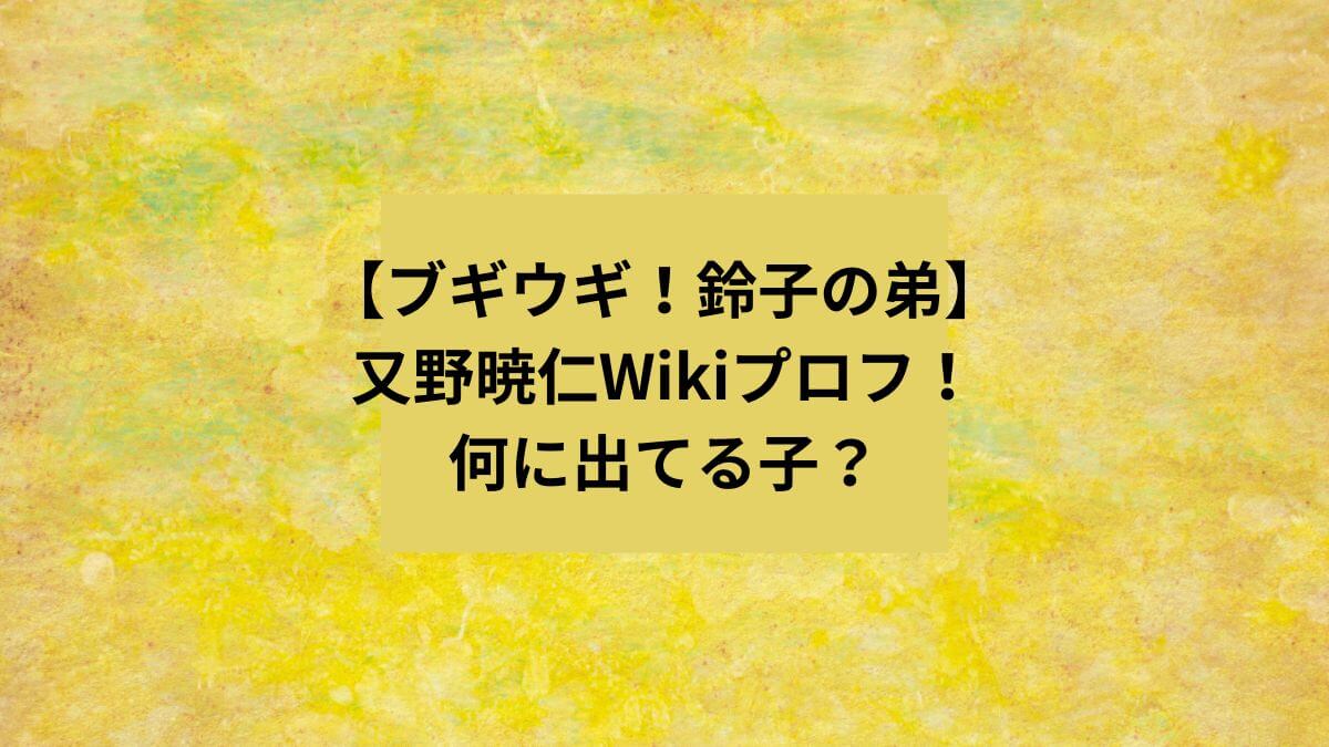【ブギウギ！鈴子の弟】又野暁仁Wikiプロフ！
