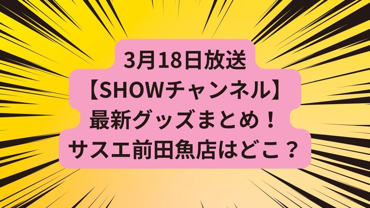 【SHOWチャンネル】3月18日放送の最新グッズまとめ！静岡焼津のサスエ前田魚店はどこ？