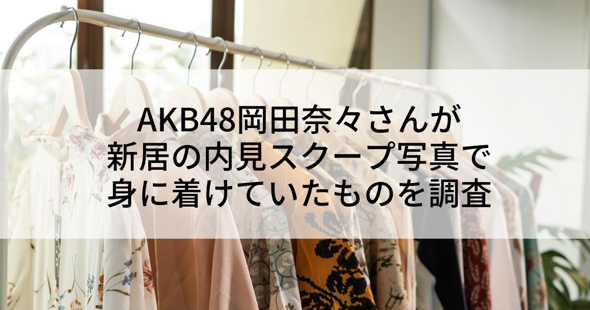 AKB48岡田奈々さんが新居の内見スクープ写真で身に着けていたものを調査